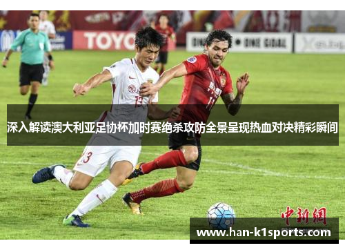 深入解读澳大利亚足协杯加时赛绝杀攻防全景呈现热血对决精彩瞬间