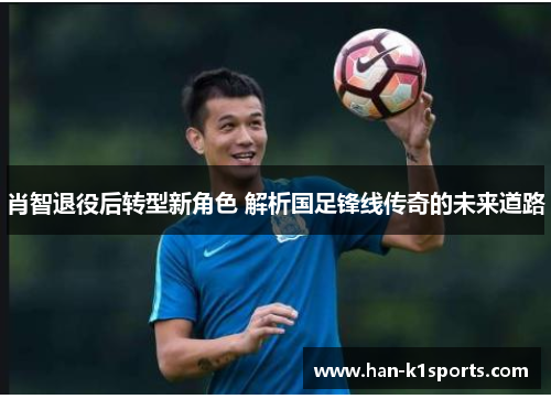 肖智退役后转型新角色 解析国足锋线传奇的未来道路