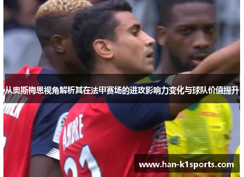 从奥斯梅恩视角解析其在法甲赛场的进攻影响力变化与球队价值提升