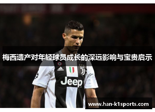 梅西遗产对年轻球员成长的深远影响与宝贵启示