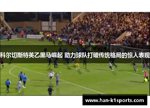 科尔切斯特英乙黑马崛起 助力球队打破传统格局的惊人表现