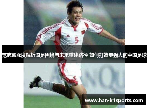 范志毅深度解析国足困境与未来重建路径 如何打造更强大的中国足球